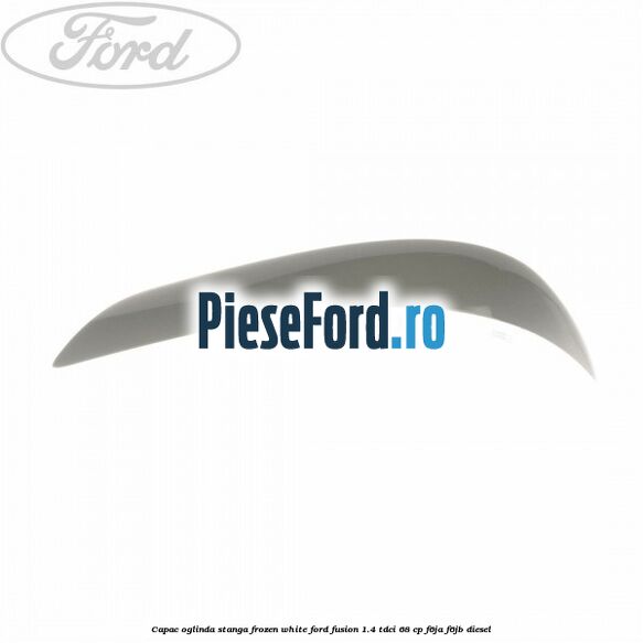 Capac oglinda stanga frozen white Ford Fusion 1.4 TDCi 68 cp F6JA, F6JB diesel
