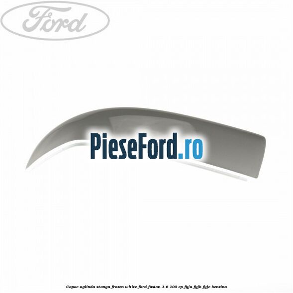 Capac oglinda stanga frozen white Ford Fusion 1.6 100 cp FYJA, FYJB, FYJC benzina