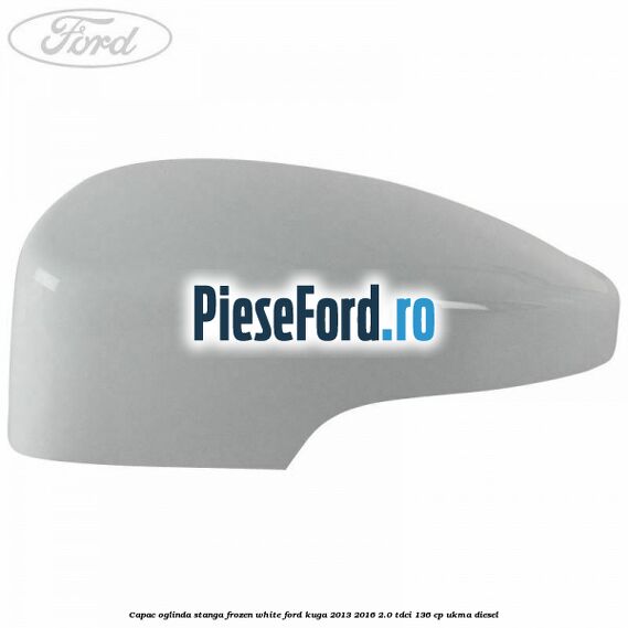 Capac oglinda stanga frozen white Ford Kuga 2013-2016 2.0 TDCi 136 cp UKMA diesel