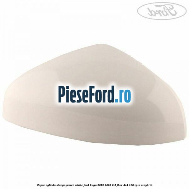 Capac oglinda stanga frozen white Ford Kuga 2019-2023 2.5 FHEV 4x4 190 cp Capac oglinda stanga frozen white Ford Kuga 2019-2023 2.5 FHEV 4x4 190 cp n/a hybrid