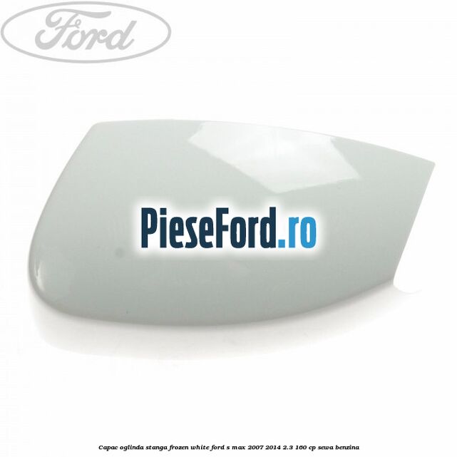 Capac oglinda stanga frozen white Ford S-Max 2007-2014 2.3 160 cp Capac oglinda stanga frozen white Ford S-Max 2007-2014 2.3 160 cp SEWA benzina