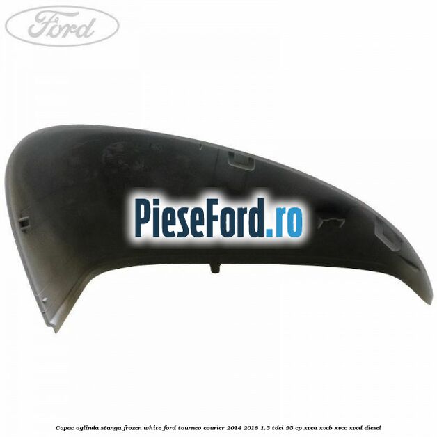 Capac oglinda stanga frozen white Ford Tourneo Courier 2014-2018 1.5 TDCi 95 cp XVCA, XVCB, XVCC, XVCD diesel