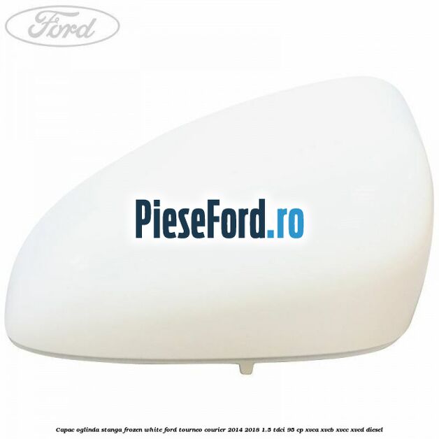 Capac oglinda stanga frozen white Ford Tourneo Courier 2014-2018 1.5 TDCi 95 cp XVCA, XVCB, XVCC, XVCD diesel