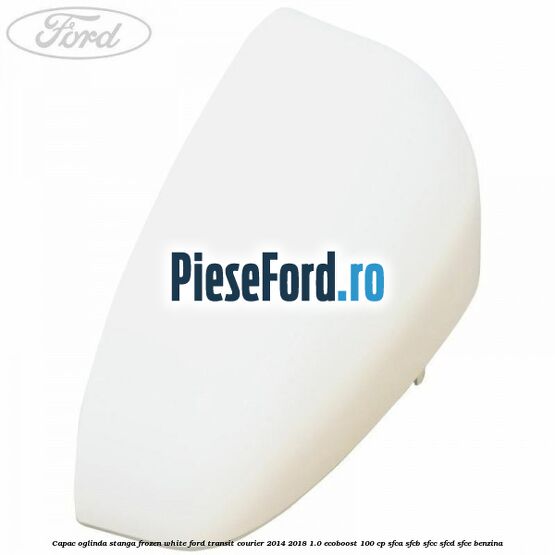 Capac oglinda stanga frozen white Ford Transit Courier 2014-2018 1.0 EcoBoost 100 cp SFCA, SFCB, SFCC, SFCD, SFCE benzina