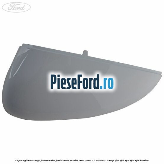 Capac oglinda stanga frozen white Ford Transit Courier 2014-2018 1.0 EcoBoost 100 cp SFCA, SFCB, SFCC, SFCD, SFCE benzina