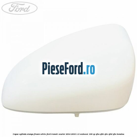 Capac oglinda stanga frozen white Ford Transit Courier 2014-2018 1.0 EcoBoost 100 cp SFCA, SFCB, SFCC, SFCD, SFCE benzina