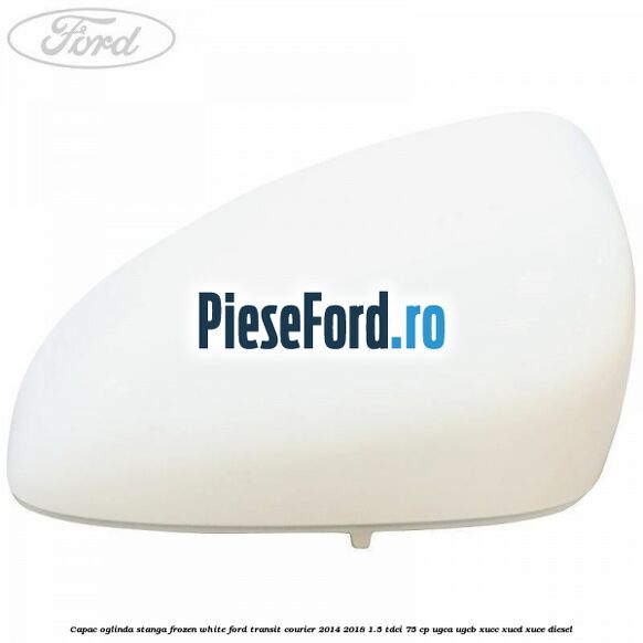 Capac oglinda stanga frozen white Ford Transit Courier 2014-2018 1.5 TDCi 75 cp UGCA, UGCB, XUCC, XUCD, XUCE diesel