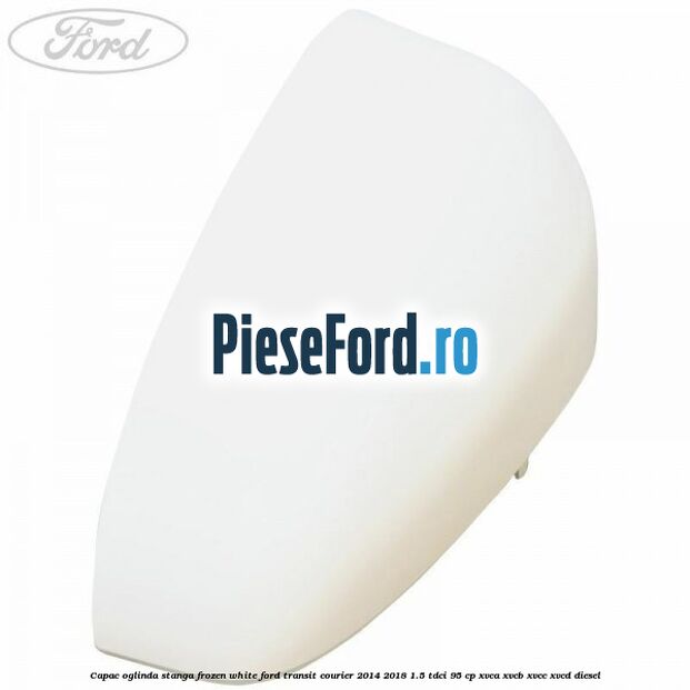 Capac oglinda stanga frozen white Ford Transit Courier 2014-2018 1.5 TDCi 95 cp XVCA, XVCB, XVCC, XVCD diesel