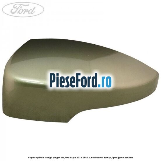 Capac oglinda stanga ginger ale Ford Kuga 2013-2016 1.6 EcoBoost 150 cp JQMA, JQMB benzina