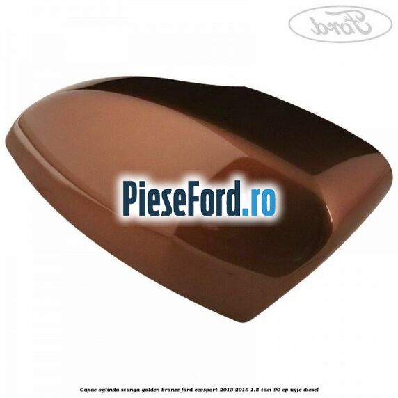 Capac oglinda stanga golden bronze Ford EcoSport 2013-2018 1.5 TDCi 90 cp Capac oglinda stanga golden bronze Ford EcoSport 2013-2018 1.5 TDCi 90 cp UGJE diesel
