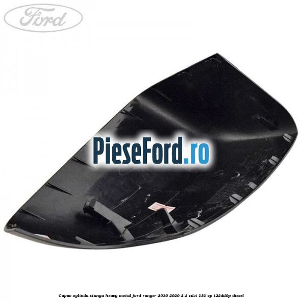 Capac oglinda stanga heavy metal Ford Ranger 2016-2020 2.2 TDCi 131 cp T22DD0P diesel
