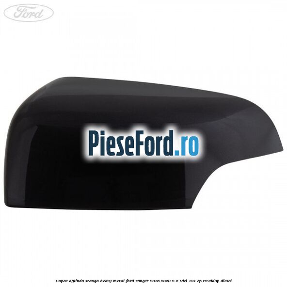 Capac oglinda stanga heavy metal Ford Ranger 2016-2020 2.2 TDCi 131 cp T22DD0P diesel