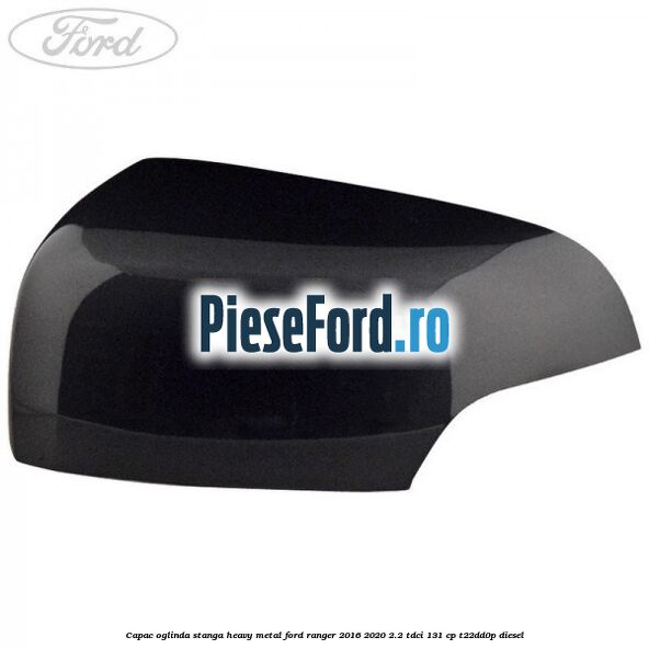 Capac oglinda stanga heavy metal Ford Ranger 2016-2020 2.2 TDCi 131 cp T22DD0P diesel