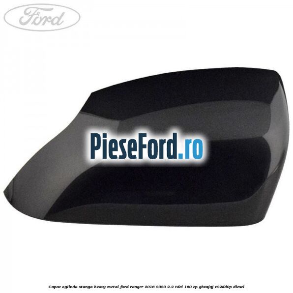 Capac oglinda stanga heavy metal Ford Ranger 2016-2020 2.2 TDCi 160 cp GBVAJQJ, T22DD0P diesel