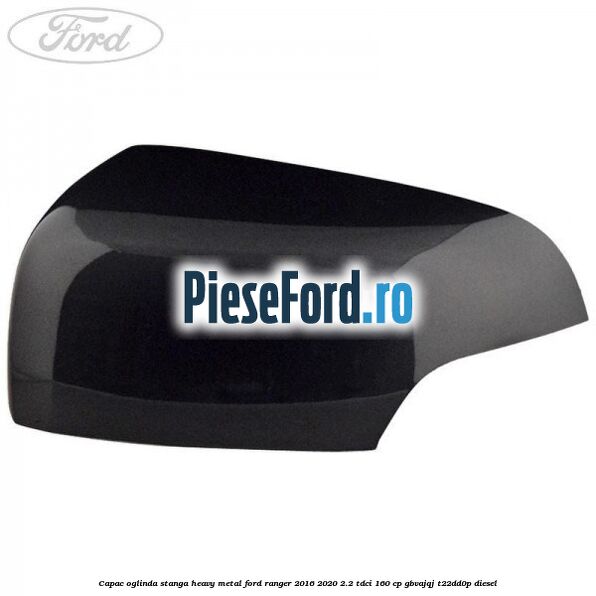 Capac oglinda stanga heavy metal Ford Ranger 2016-2020 2.2 TDCi 160 cp GBVAJQJ, T22DD0P diesel