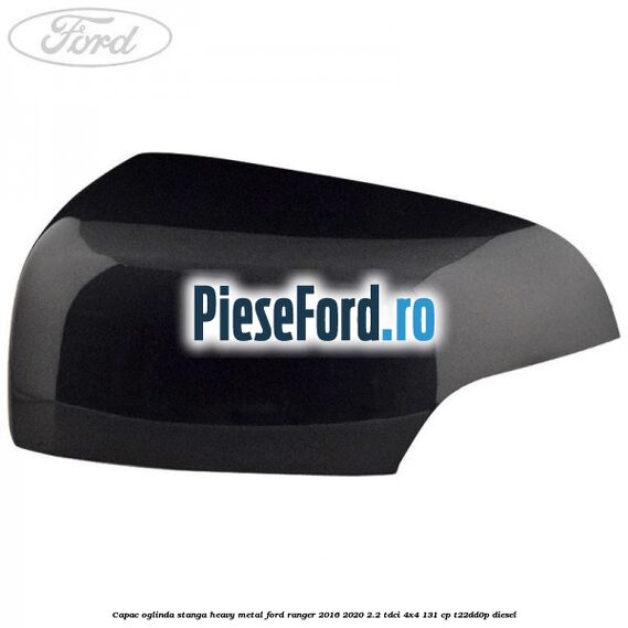 Capac oglinda stanga heavy metal Ford Ranger 2016-2020 2.2 TDCi 4x4 131 cp Capac oglinda stanga heavy metal Ford Ranger 2016-2020 2.2 TDCi 4x4 131 cp T22DD0P diesel