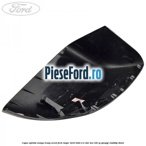 Capac oglinda stanga heavy metal Ford Ranger 2016-2020 2.2 TDCi 4x4 160 cp GBVAJQJ, T22DD0P diesel