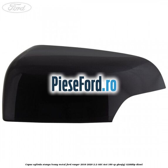 Capac oglinda stanga heavy metal Ford Ranger 2016-2020 2.2 TDCi 4x4 160 cp GBVAJQJ, T22DD0P diesel