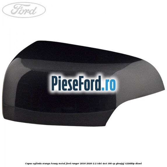 Capac oglinda stanga heavy metal Ford Ranger 2016-2020 2.2 TDCi 4x4 160 cp GBVAJQJ, T22DD0P diesel