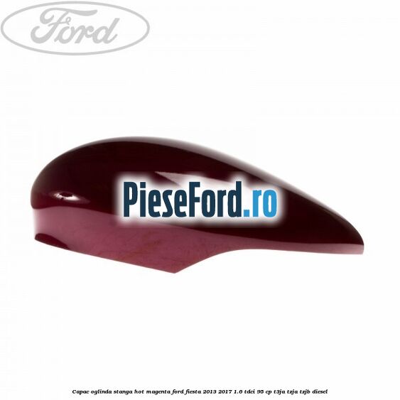 Capac oglinda stanga hot magenta Ford Fiesta 2013-2017 1.6 TDCi 95 cp T3JA, TZJA, TZJB diesel