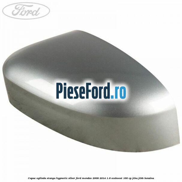 Capac oglinda stanga hypnotic silver Ford Mondeo 2008-2014 1.6 EcoBoost 160 cp Capac oglinda stanga hypnotic silver Ford Mondeo 2008-2014 1.6 EcoBoost 160 cp JTBA, JTBB benzina
