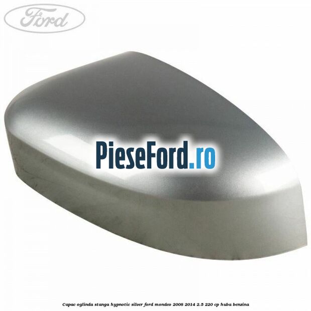 Capac oglinda stanga hypnotic silver Ford Mondeo 2008-2014 2.5 220 cp Capac oglinda stanga hypnotic silver Ford Mondeo 2008-2014 2.5 220 cp HUBA benzina