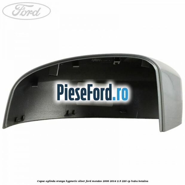 Capac oglinda stanga hypnotic silver Ford Mondeo 2008-2014 2.5 220 cp Capac oglinda stanga hypnotic silver Ford Mondeo 2008-2014 2.5 220 cp HUBA benzina
