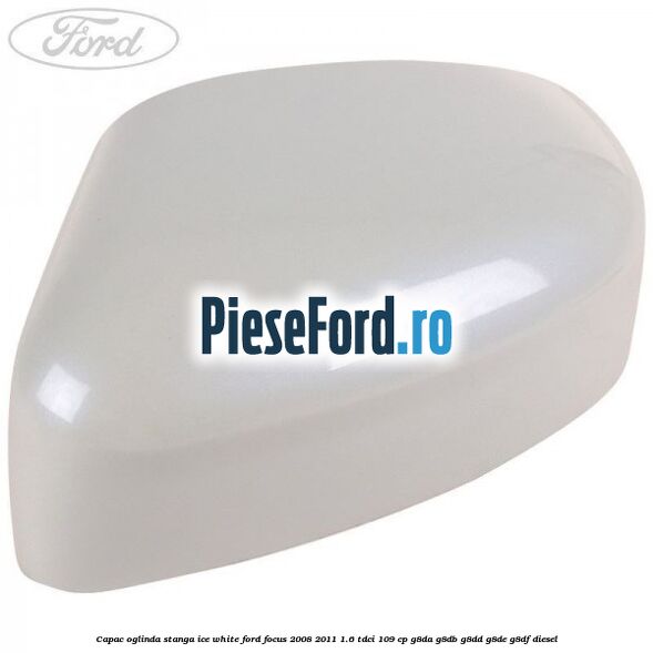 Capac oglinda stanga ice white Ford Focus 2008-2011 1.6 TDCi 109 cp G8DA, G8DB, G8DD, G8DE, G8DF diesel