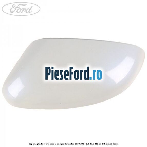 Capac oglinda stanga ice white Ford Mondeo 2008-2014 2.0 TDCi 163 cp Capac oglinda stanga ice white Ford Mondeo 2008-2014 2.0 TDCi 163 cp TXBA, TXBB diesel