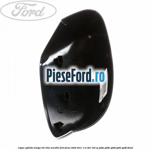 Capac oglinda stanga ink blue metallic Ford Focus 2008-2011 1.6 TDCi 109 cp Capac oglinda stanga ink blue metallic Ford Focus 2008-2011 1.6 TDCi 109 cp G8DA, G8DB, G8DD, G8DE, G8DF diesel