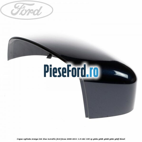 Capac oglinda stanga ink blue metallic Ford Focus 2008-2011 1.6 TDCi 109 cp Capac oglinda stanga ink blue metallic Ford Focus 2008-2011 1.6 TDCi 109 cp G8DA, G8DB, G8DD, G8DE, G8DF diesel