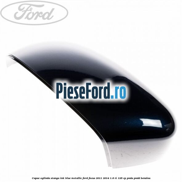 Capac oglinda stanga ink blue metallic Ford Focus 2011-2014 1.6 Ti 125 cp Capac oglinda stanga ink blue metallic Ford Focus 2011-2014 1.6 Ti 125 cp PNDA, PNDD benzina