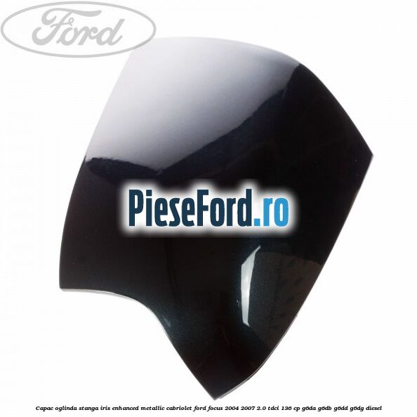 Capac oglinda stanga iris enhanced metallic cabriolet Ford Focus 2004-2007 2.0 TDCi 136 cp G6DA, G6DB, G6DD, G6DG diesel