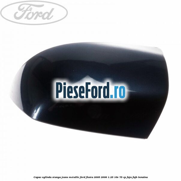 Capac oglinda stanga jeans metallic Ford Fiesta 2005-2008 1.25 16V 75 cp FUJA, FUJB benzina