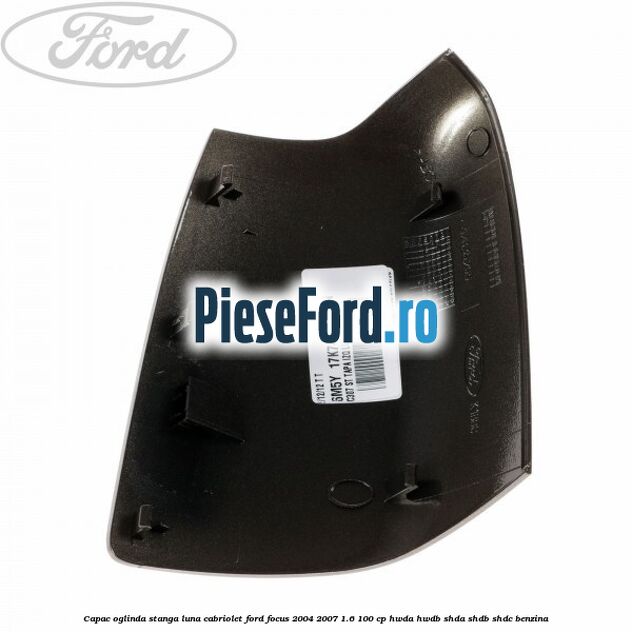 Capac oglinda stanga luna cabriolet Ford Focus 2004-2007 1.6 100 cp HWDA, HWDB, SHDA, SHDB, SHDC benzina