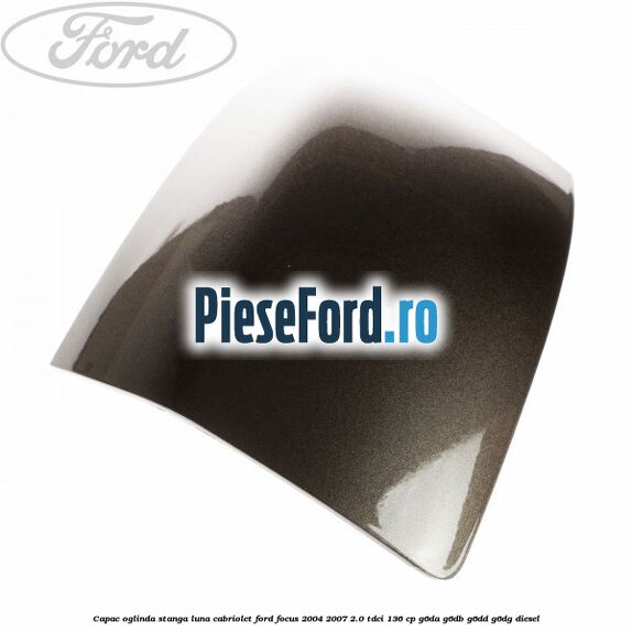 Capac oglinda stanga luna cabriolet Ford Focus 2004-2007 2.0 TDCi 136 cp G6DA, G6DB, G6DD, G6DG diesel