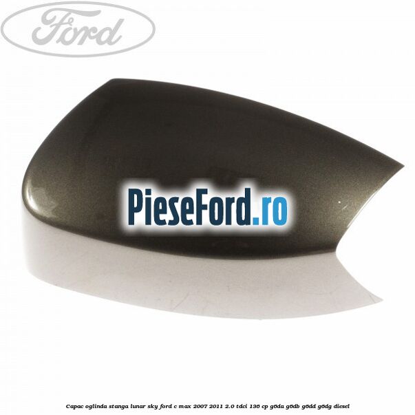 Capac oglinda stanga lunar sky Ford C-Max 2007-2011 2.0 TDCi 136 cp G6DA, G6DB, G6DD, G6DG diesel