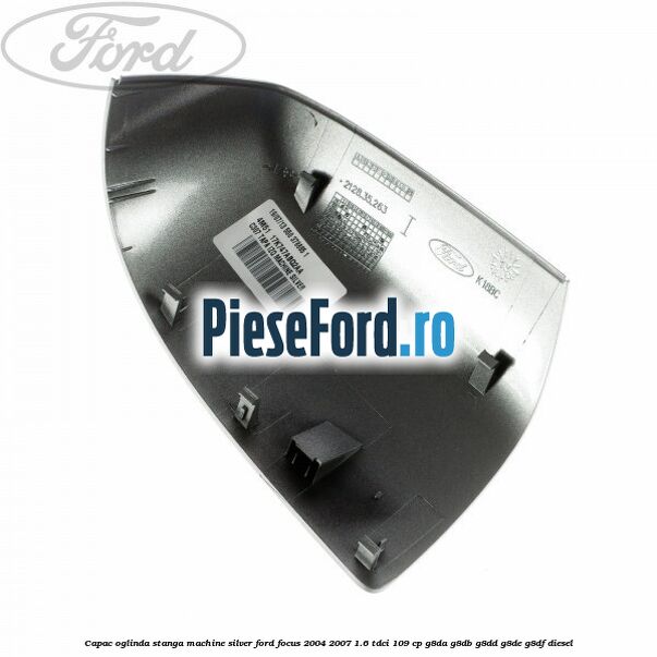 Capac oglinda stanga machine silver Ford Focus 2004-2007 1.6 TDCi 109 cp G8DA, G8DB, G8DD, G8DE, G8DF diesel