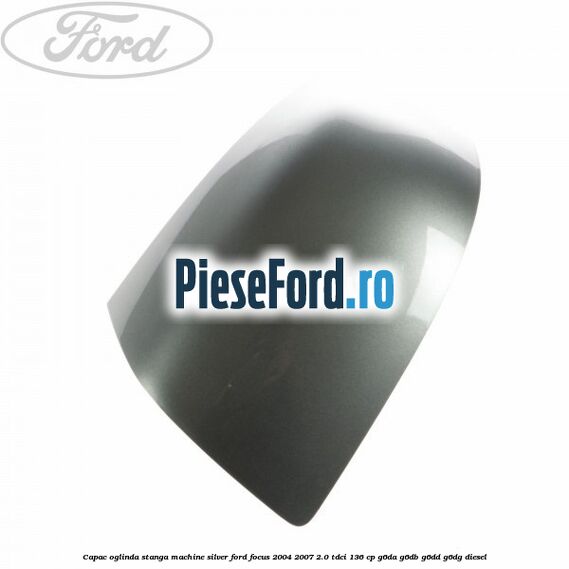 Capac oglinda stanga machine silver Ford Focus 2004-2007 2.0 TDCi 136 cp G6DA, G6DB, G6DD, G6DG diesel