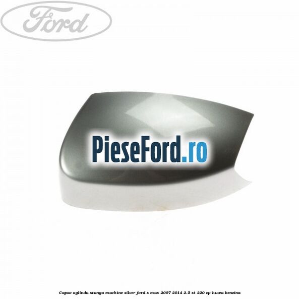 Capac oglinda stanga machine silver Ford S-Max 2007-2014 2.5 ST 220 cp HUWA benzina