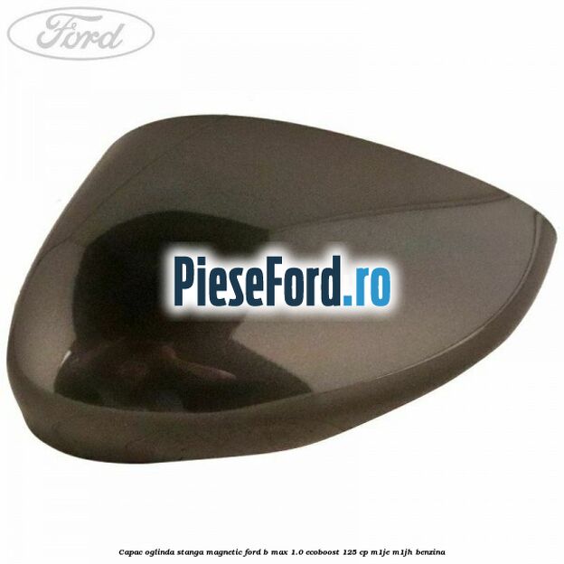 Capac oglinda stanga magnetic Ford B-Max 1.0 EcoBoost 125 cp M1JE, M1JH benzina
