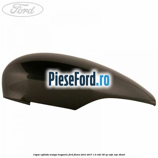 Capac oglinda stanga magnetic Ford Fiesta 2013-2017 1.5 TDCi 95 cp XVJB, XVJC diesel