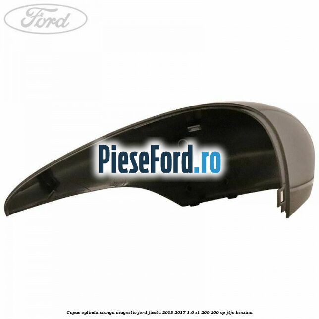 Capac oglinda stanga magnetic Ford Fiesta 2013-2017 1.6 ST 200 200 cp JTJC benzina
