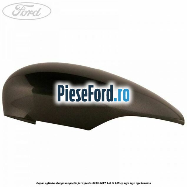 Capac oglinda stanga magnetic Ford Fiesta 2013-2017 1.6 Ti 105 cp IQJA, IQJC, IQJE benzina
