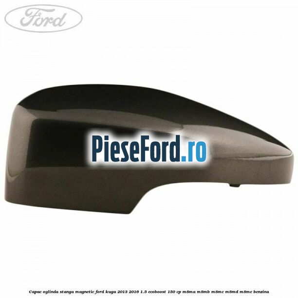 Capac oglinda stanga magnetic Ford Kuga 2013-2016 1.5 EcoBoost 150 cp M8MA, M8MB, M8MC, M8MD, M8ME benzina