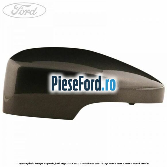 Capac oglinda stanga magnetic Ford Kuga 2013-2016 1.5 EcoBoost 4x4 182 cp M9MA, M9MB, M9MC, M9MD benzina