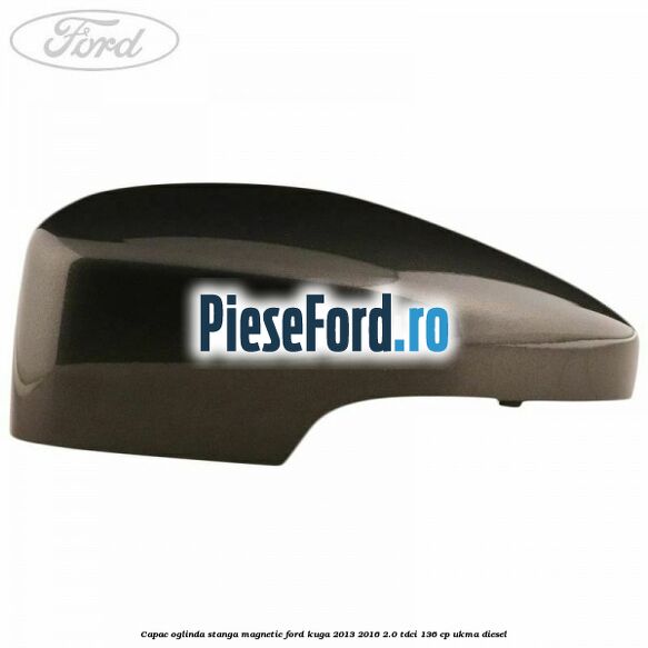 Capac oglinda stanga magnetic Ford Kuga 2013-2016 2.0 TDCi 136 cp UKMA diesel