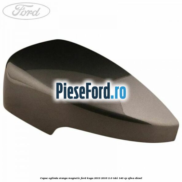 Capac oglinda stanga magnetic Ford Kuga 2013-2016 2.0 TDCi 140 cp UFMA diesel