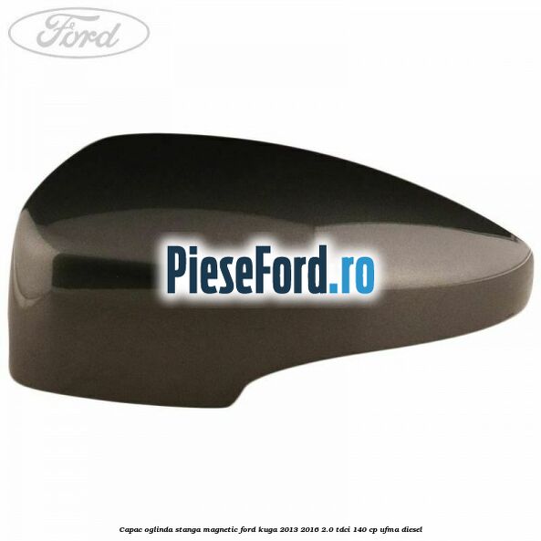 Capac oglinda stanga magnetic Ford Kuga 2013-2016 2.0 TDCi 140 cp UFMA diesel