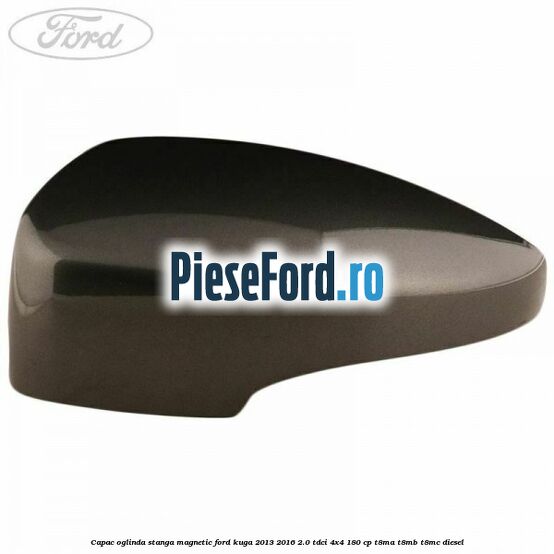 Capac oglinda stanga magnetic Ford Kuga 2013-2016 2.0 TDCi 4x4 180 cp T8MA, T8MB, T8MC diesel